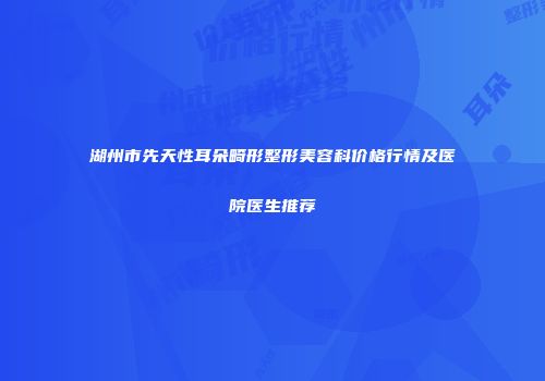 湖州市先天性耳朵畸形整形美容科价格行情及医院医生推荐