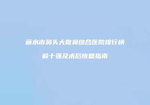 丽水市鼻头大做鼻综合医院排行榜前十强及术后恢复指南