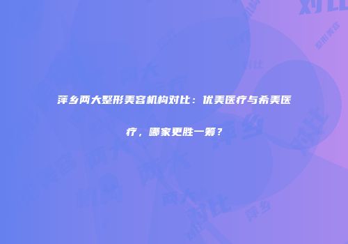 萍乡两大整形美容机构对比：优美医疗与希美医疗，哪家更胜一筹？