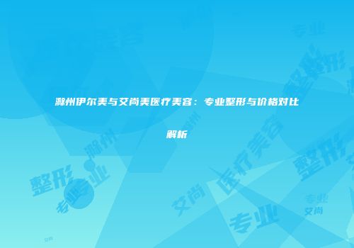 滁州伊尔美与艾尚美医疗美容：专业整形与价格对比解析