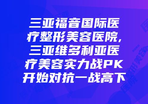 三亚福音国际医疗整形美容医院,三亚维多利亚医疗美容实力战PK开始对抗一战高下