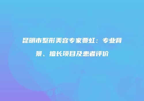 昆明市整形美容专家贾虹：专业背景、擅长项目及患者评价