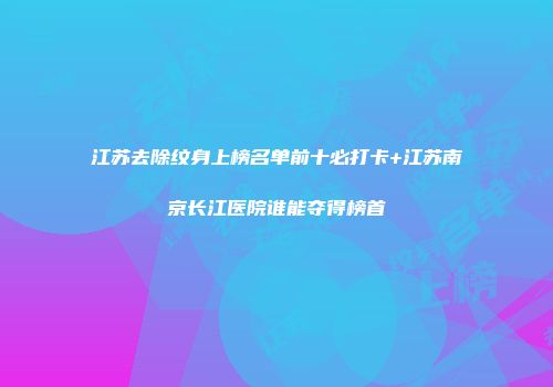 江苏去除纹身上榜名单前十必打卡+江苏南京长江医院谁能夺得榜首