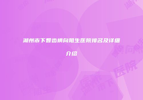 湖州市下智齿横向阻生医院排名及详细介绍