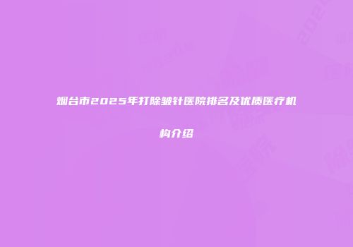 烟台市2025年打除皱针医院排名及优质医疗机构介绍