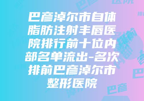 巴彦淖尔市自体脂肪注射丰唇医院排行前十位内部名单流出-名次排前巴彦淖尔市整形医院