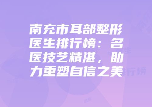 南充市耳部整形医生排行榜：名医技艺精湛，助力重塑自信之美