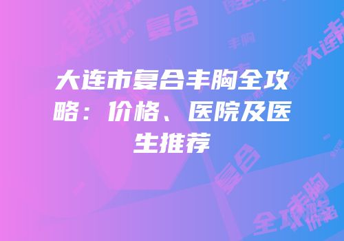 大连市复合丰胸全攻略：价格、医院及医生推荐