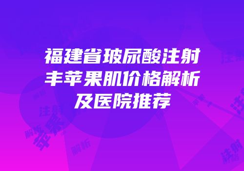 福建省玻尿酸注射丰苹果肌价格解析及医院推荐