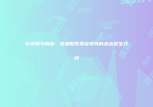 蔡凤梅与韩旭：深圳整形美容领域的杰出医生介绍
