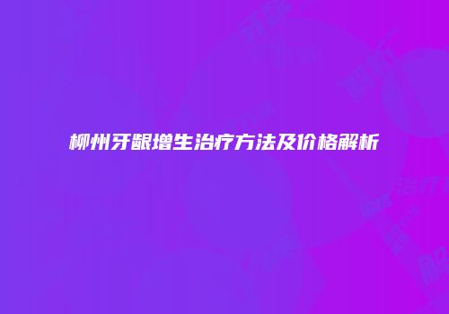 柳州牙龈增生治疗方法及价格解析