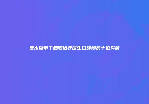 佳木斯市干细胞治疗医生口碑榜前十位揭晓