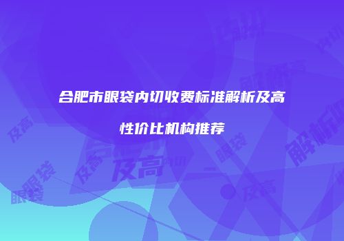 合肥市眼袋内切收费标准解析及高性价比机构推荐