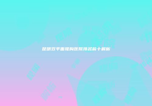 昆明双平面隆胸医院排名前十解析