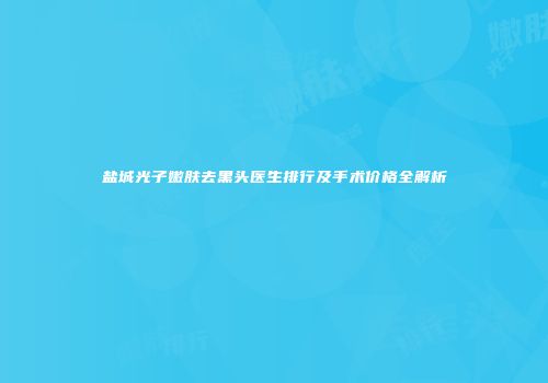 盐城光子嫩肤去黑头医生排行及手术价格全解析