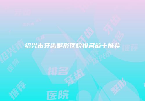 绍兴市牙齿整形医院排名前十推荐