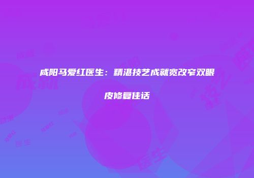 咸阳马爱红医生：精湛技艺成就宽改窄双眼皮修复佳话
