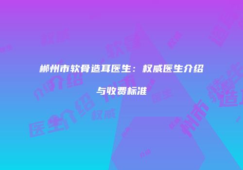 郴州市软骨造耳医生：权威医生介绍与收费标准