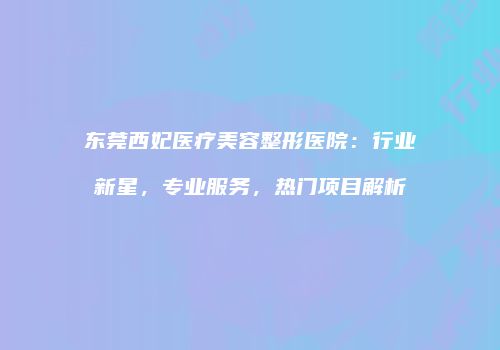 东莞西妃医疗美容整形医院：行业新星，专业服务，热门项目解析