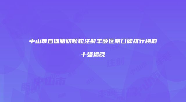 中山市自体脂肪颗粒注射丰额医院口碑排行榜前十强揭晓