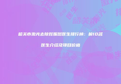 韶关市激光去除妊娠斑医生排行榜：前10名医生介绍及项目价格