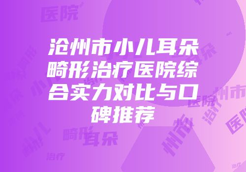 沧州市小儿耳朵畸形治疗医院综合实力对比与口碑推荐