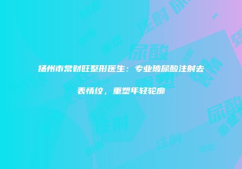 扬州市常财旺整形医生：专业玻尿酸注射去表情纹，重塑年轻轮廓