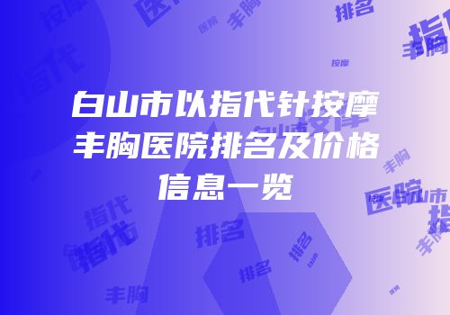 白山市以指代针按摩丰胸医院排名及价格信息一览