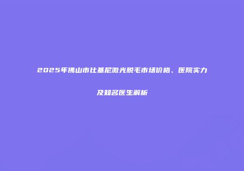 2025年佛山市比基尼激光脱毛市场价格、医院实力及知名医生解析