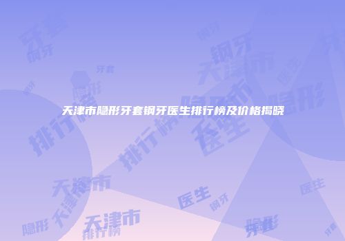 天津市隐形牙套钢牙医生排行榜及价格揭晓