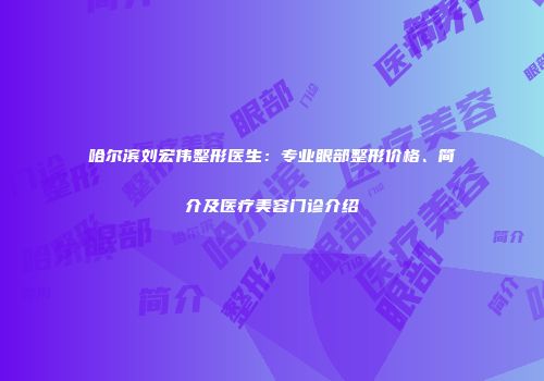 哈尔滨刘宏伟整形医生：专业眼部整形价格、简介及医疗美容门诊介绍