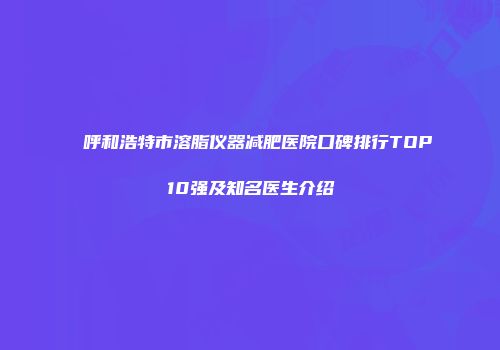 呼和浩特市溶脂仪器减肥医院口碑排行TOP10强及知名医生介绍