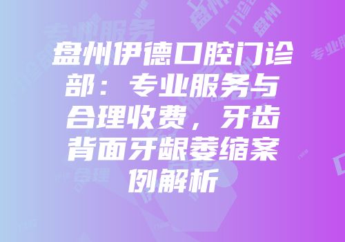 盘州伊德口腔门诊部：专业服务与合理收费，牙齿背面牙龈萎缩案例解析