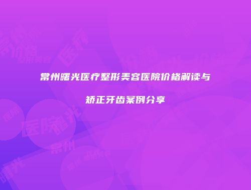 常州曙光医疗整形美容医院价格解读与矫正牙齿案例分享