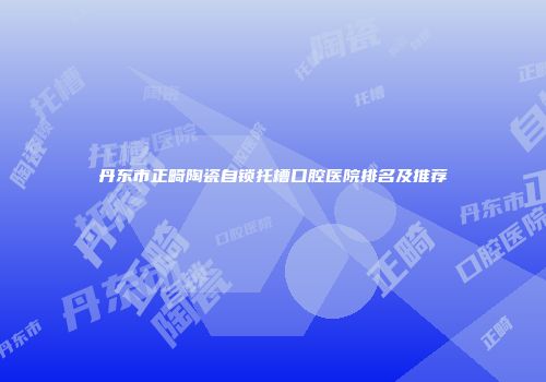 丹东市正畸陶瓷自锁托槽口腔医院排名及推荐