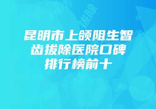 昆明市上颌阻生智齿拔除医院口碑排行榜前十