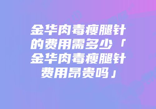 金华肉毒瘦腿针的费用需多少「金华肉毒瘦腿针费用昂贵吗」