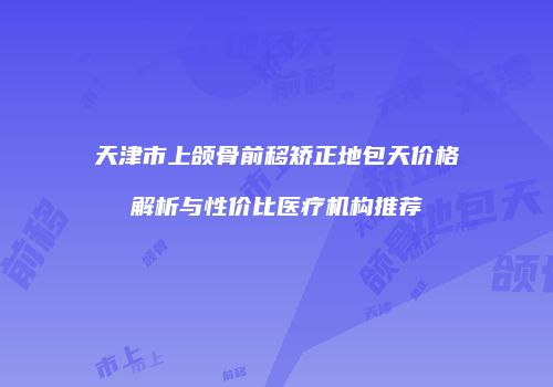 天津市上颌骨前移矫正地包天价格解析与性价比医疗机构推荐