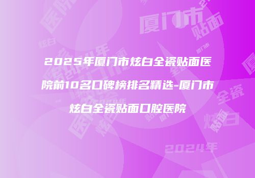 2025年厦门市炫白全瓷贴面医院前10名口碑榜排名精选-厦门市炫白全瓷贴面口腔医院