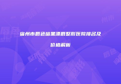 宿州市唇色暗黑漂唇整形医院排名及价格解析