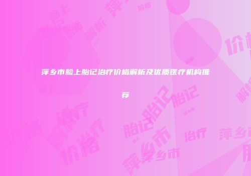萍乡市脸上胎记治疗价格解析及优质医疗机构推荐