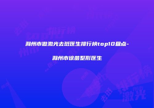 滁州市做激光去斑医生排行榜top10盘点-滁州市徐苗整形医生