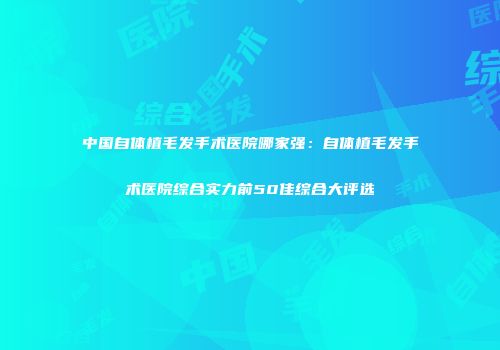 中国自体植毛发手术医院哪家强：自体植毛发手术医院综合实力前50佳综合大评选