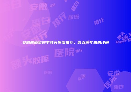 安徽胶原蛋白丰额头医院排行：前五医疗机构详解