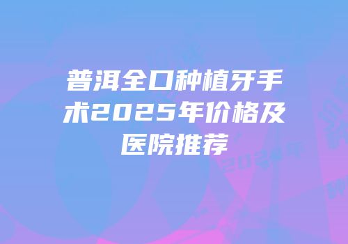 普洱全口种植牙手术2025年价格及医院推荐