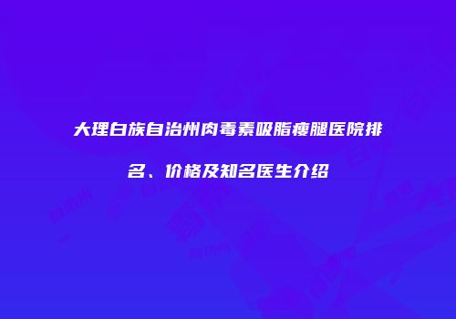 大理白族自治州肉毒素吸脂瘦腿医院排名、价格及知名医生介绍