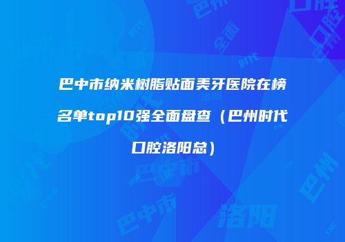 巴中市纳米树脂贴面美牙医院在榜名单top10强全面盘查（巴州时代口腔洛阳总）