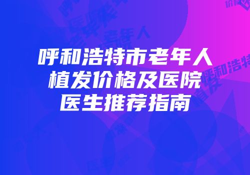 呼和浩特市老年人植发价格及医院医生推荐指南