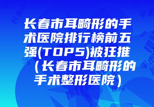 长春市耳畸形的手术医院排行榜前五强(TOP5)被狂推（长春市耳畸形的手术整形医院）