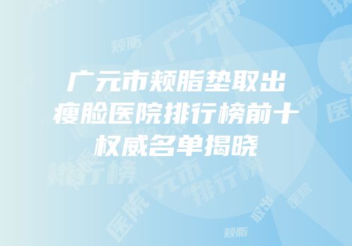 广元市颊脂垫取出瘦脸医院排行榜前十权威名单揭晓